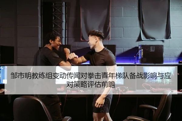 邹市明教练组变动传闻对拳击青年梯队备战影响与应对策略评估前瞻