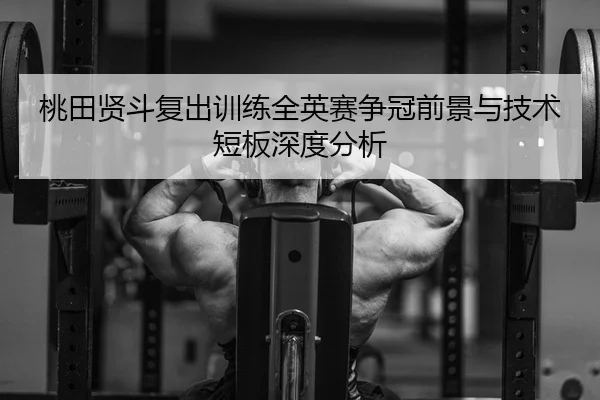 桃田贤斗复出训练全英赛争冠前景与技术短板深度分析
